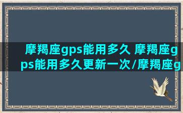 摩羯座gps能用多久 摩羯座gps能用多久更新一次/摩羯座gps能用多久 摩羯座gps能用多久更新一次-我的网站